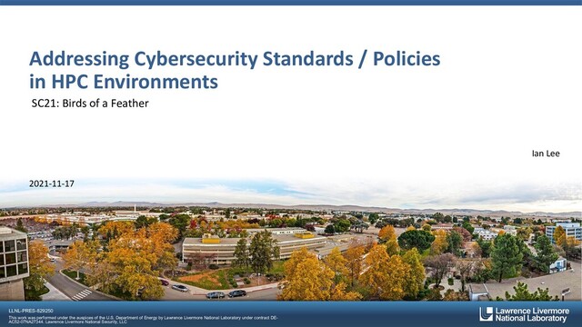 LLNL-PRES-829250
This work was performed under the auspices of the U.S. Department of Energy by Lawrence Livermore National Laboratory under contract DE-
AC52-07NA27344. Lawrence Livermore National Security, LLC
Addressing Cybersecurity Standards / Policies
in HPC Environments
SC21: Birds of a Feather
Ian Lee
2021-11-17
