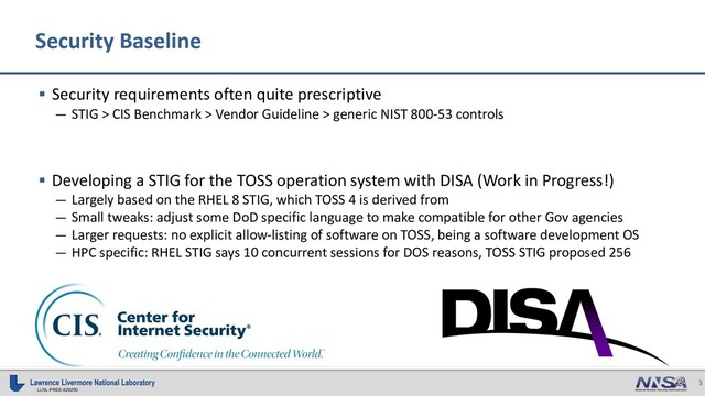 3
LLNL-PRES-829250
§ Security requirements often quite prescriptive
— STIG > CIS Benchmark > Vendor Guideline > generic NIST 800-53 controls
§ Developing a STIG for the TOSS operation system with DISA (Work in Progress!)
— Largely based on the RHEL 8 STIG, which TOSS 4 is derived from
— Small tweaks: adjust some DoD specific language to make compatible for other Gov agencies
— Larger requests: no explicit allow-listing of software on TOSS, being a software development OS
— HPC specific: RHEL STIG says 10 concurrent sessions for DOS reasons, TOSS STIG proposed 256
Security Baseline
