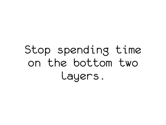 Stop spending time
on the bottom two
layers.

