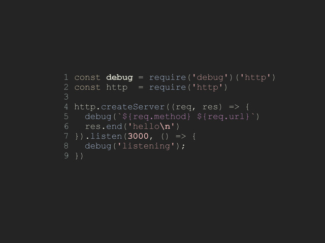 1 const debug = require('debug')('http')
2 const http = require('http')
3
4 http.createServer((req, res) => {
5 debug(`${req.method} ${req.url}`)
6 res.end('hello\n')
7 }).listen(3000, () => {
8 debug('listening');
9 })
