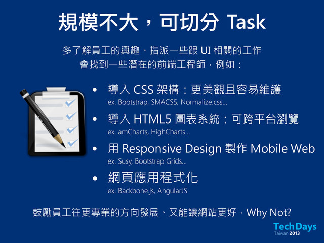 規模不大，可切分	 Task
多了解員工的興趣、指派一些跟 UI 相關的工作
會找到一些潛在的前端工程師，例如：
• 導入 CSS 架構：更美觀且容易維護
ex. Bootstrap, SMACSS, Normalize.css...
• 導入 HTML5 圖表系統：可跨平台瀏覽
ex. amCharts, HighCharts...
• 用 Responsive Design 製作 Mobile Web
ex. Susy, Bootstrap Grids...
• 網頁應用程式化
ex. Backbone.js, AngularJS
鼓勵員工往更專業的方向發展、又能讓網站更好，Why Not?
