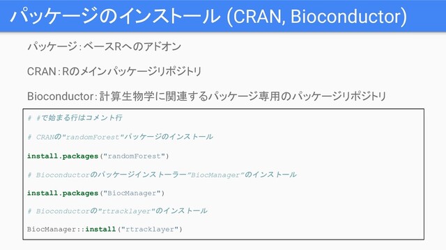 パッケージのインストール (CRAN, Bioconductor)
パッケージ：ベースRへのアドオン
CRAN：Rのメインパッケージリポジトリ
Bioconductor：計算生物学に関連するパッケージ専用のパッケージリポジトリ
# #で始まる行はコメント行
# CRANの"randomForest"パッケージのインストール
install.packages("randomForest")
# Bioconductorのパッケージインストーラー”BiocManager”のインストール
install.packages("BiocManager")
# Bioconductorの"rtracklayer"のインストール
BiocManager::install("rtracklayer")
