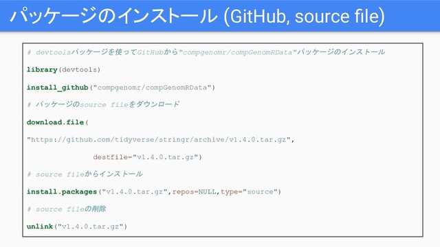 パッケージのインストール (GitHub, source ﬁle)
# devtoolsパッケージを使ってGitHubから"compgenomr/compGenomRData"パッケージのインストール
library(devtools)
install_github("compgenomr/compGenomRData")
# パッケージのsource fileをダウンロード
download.file(
"https://github.com/tidyverse/stringr/archive/v1.4.0.tar.gz",
destfile="v1.4.0.tar.gz")
# source fileからインストール
install.packages("v1.4.0.tar.gz",repos=NULL,type="source")
# source fileの削除
unlink("v1.4.0.tar.gz")
