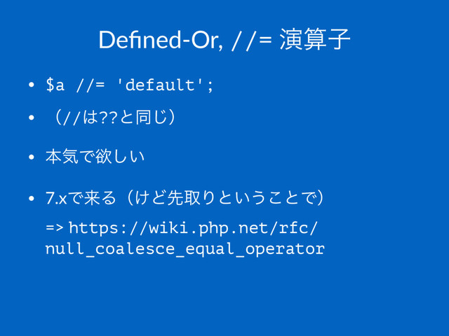 Deﬁned-Or, //= ԋࢉࢠ
• $a //= 'default';
• ʢ//͸??ͱಉ͡ʣ
• ຊؾͰཉ͍͠
• 7.xͰདྷΔʢ͚ͲઌऔΓͱ͍͏͜ͱͰʣ
=> https://wiki.php.net/rfc/
null_coalesce_equal_operator
