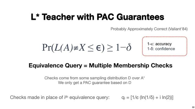 88
L* Teacher with PAC Guarantees
Probably Approximately Correct (Valiant'84)
Pr(L(A)≢X ≤ ϵ) ≥ 1−δ 1-∈: accuracy
1-δ: confidence
Equivalence Query = Multiple Membership Checks
Checks come from some sampling distribution D over A*

We only get a PAC guarantee based on D
qi = [1/ϵ (ln(1/δ) + i ln(2))]
Checks made in place of ith equivalence query:
