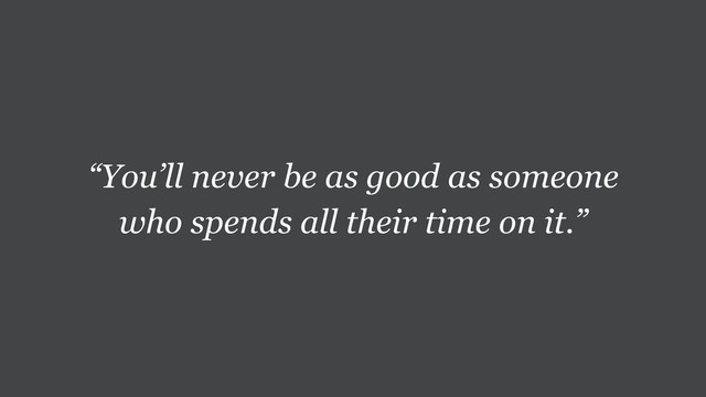 “You’ll never be as good as someone
who spends all their time on it.”
