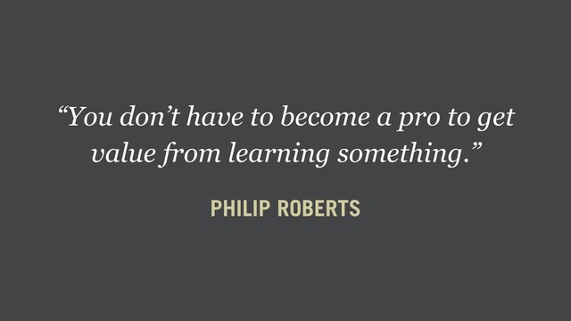 “You don’t have to become a pro to get
value from learning something.”
PHILIP ROBERTS

