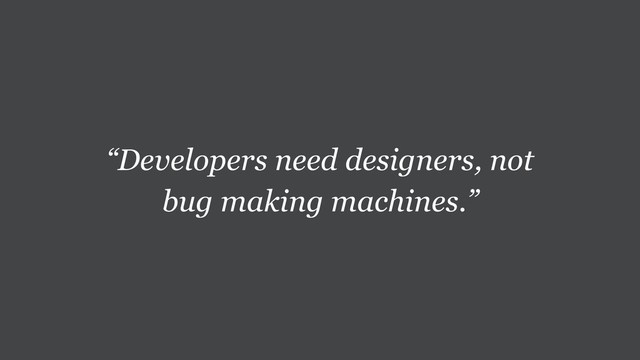 “Developers need designers, not
bug making machines.”
