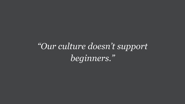 “Our culture doesn’t support
beginners.”
