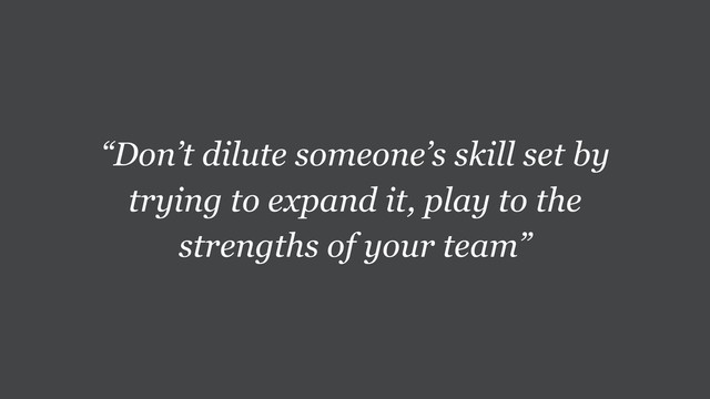 “Don’t dilute someone’s skill set by
trying to expand it, play to the
strengths of your team”

