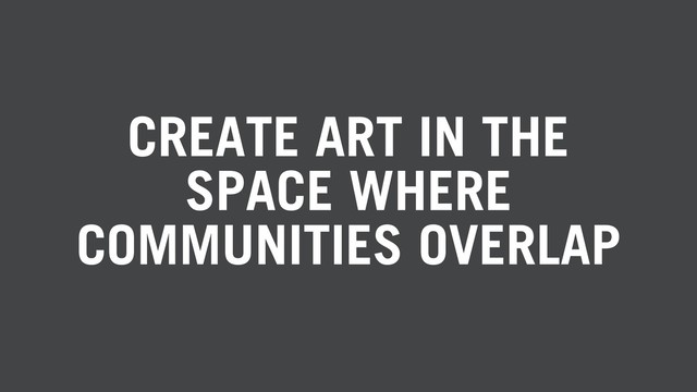 CREATE ART IN THE
SPACE WHERE
COMMUNITIES OVERLAP
