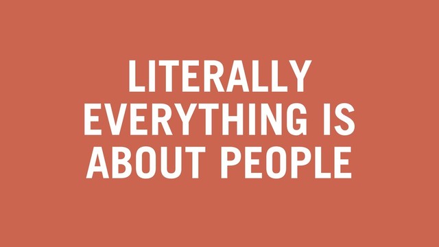 LITERALLY
EVERYTHING IS
ABOUT PEOPLE
