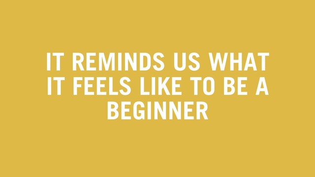 IT REMINDS US WHAT
IT FEELS LIKE TO BE A
BEGINNER
