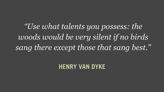 “Use what talents you possess: the
woods would be very silent if no birds
sang there except those that sang best.”
HENRY VAN DYKE
