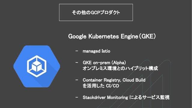 - managed Istio
- GKE on-prem (Alpha)
オンプレミス環境とのハイブリット構成
- Container Registry, Cloud Build
を活用した CI/CD
- Stackdriver Monitoring によるサービス監視
Google Kubernetes Engine（GKE）
その他のGCPプロダクト
