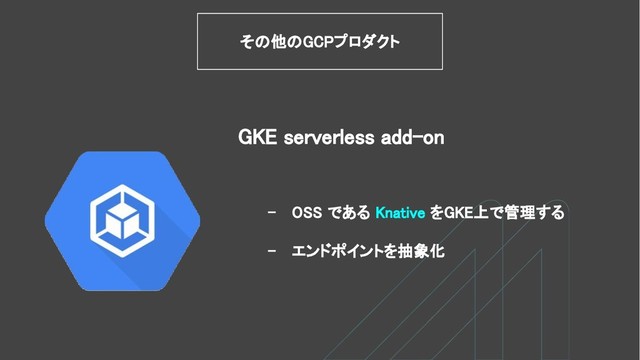 - OSS である Knative をGKE上で管理する
- エンドポイントを抽象化
GKE serverless add-on
その他のGCPプロダクト
