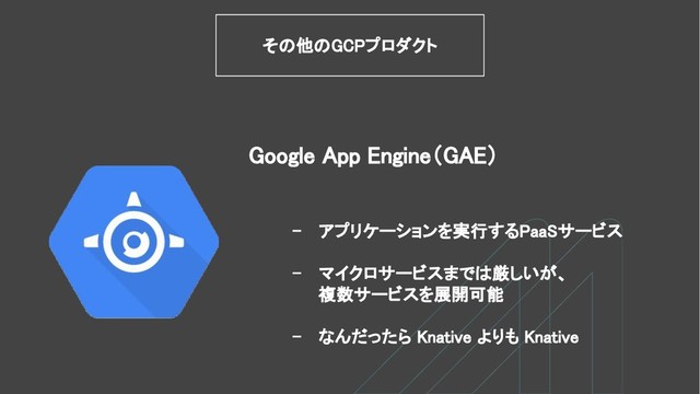 Google App Engine（GAE）
その他のGCPプロダクト
- アプリケーションを実行するPaaSサービス
- マイクロサービスまでは厳しいが、
複数サービスを展開可能
- なんだったら Knative よりも Knative

