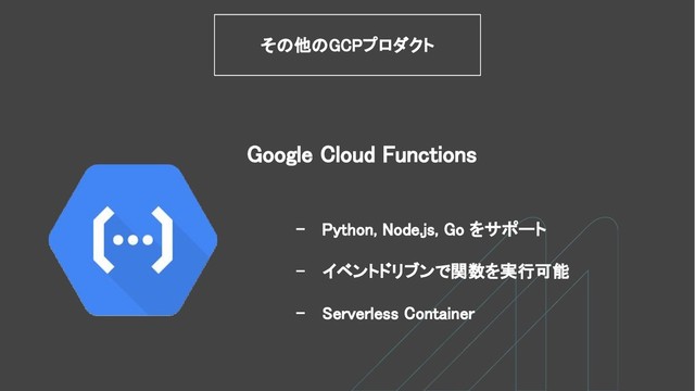 - Python, Node.js, Go をサポート
- イベントドリブンで関数を実行可能
- Serverless Container
その他のGCPプロダクト
Google Cloud Functions
