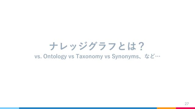 27
ナレッジグラフとは？
vs. Ontology vs Taxonomy vs Synonyms、など…
