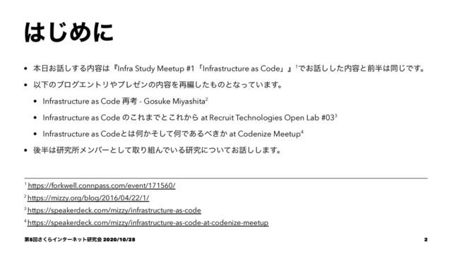 ͸͡Ίʹ
• ຊ೔͓࿩͢͠Δ಺༰͸ʰInfra Study Meetup #1ʮInfrastructure as Codeʯʱ1Ͱ͓࿩ͨ͠͠಺༰ͱલ൒͸ಉ͡Ͱ͢ɻ
• ҎԼͷϒϩάΤϯτϦ΍ϓϨθϯͷ಺༰Λ࠶ฤͨ͠΋ͷͱͳ͍ͬͯ·͢ɻ
• Infrastructure as Code ࠶ߟ - Gosuke Miyashita2
• Infrastructure as Code ͷ͜Ε·Ͱͱ͜Ε͔Β at Recruit Technologies Open Lab #033
• Infrastructure as Codeͱ͸Կ͔ͦͯ͠ԿͰ͋Δ΂͖͔ at Codenize Meetup4
• ޙ൒͸ݚڀॴϝϯόʔͱͯ͠औΓ૊ΜͰ͍Δݚڀʹ͍͓ͭͯ࿩͠͠·͢ɻ
4 https://speakerdeck.com/mizzy/infrastructure-as-code-at-codenize-meetup
3 https://speakerdeck.com/mizzy/infrastructure-as-code
2 https://mizzy.org/blog/2016/04/22/1/
1 https://forkwell.connpass.com/event/171560/
ୈ5ճ͘͞ΒΠϯλʔωοτݚڀձ 2020/10/28 2
