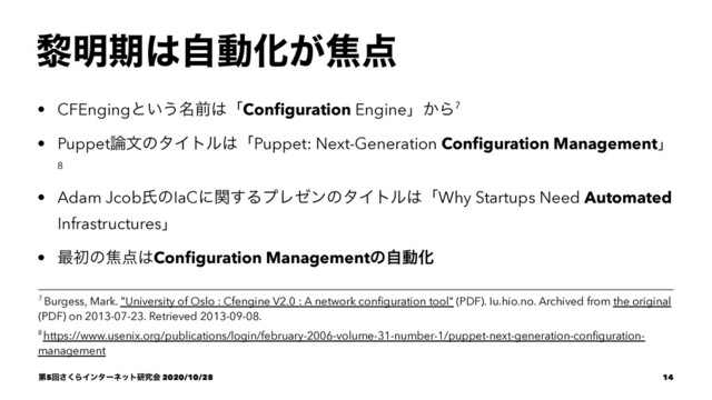 ᴈ໌ظ͸ࣗಈԽ͕য఺
• CFEngingͱ͍͏໊લ͸ʮConﬁguration Engineʯ͔Β7
• Puppet࿦จͷλΠτϧ͸ʮPuppet: Next-Generation Conﬁguration Managementʯ
8
• Adam JcobࢯͷIaCʹؔ͢ΔϓϨθϯͷλΠτϧ͸ʮWhy Startups Need Automated
Infrastructuresʯ
• ࠷ॳͷয఺͸Conﬁguration ManagementͷࣗಈԽ
8 https://www.usenix.org/publications/login/february-2006-volume-31-number-1/puppet-next-generation-conﬁguration-
management
7 Burgess, Mark. "University of Oslo : Cfengine V2.0 : A network conﬁguration tool" (PDF). Iu.hio.no. Archived from the original
(PDF) on 2013-07-23. Retrieved 2013-09-08.
ୈ5ճ͘͞ΒΠϯλʔωοτݚڀձ 2020/10/28 14
