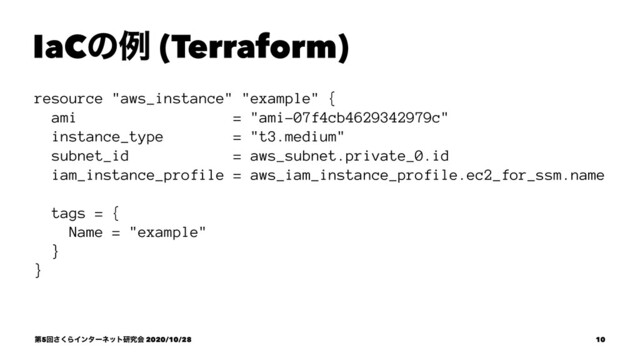 IaCͷྫ (Terraform)
resource "aws_instance" "example" {
ami = "ami-07f4cb4629342979c"
instance_type = "t3.medium"
subnet_id = aws_subnet.private_0.id
iam_instance_profile = aws_iam_instance_profile.ec2_for_ssm.name
tags = {
Name = "example"
}
}
ୈ5ճ͘͞ΒΠϯλʔωοτݚڀձ 2020/10/28 10
