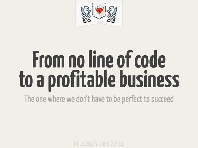 From no line of code
to a profitable business
The one where we don’t have to be perfect to succeed
RuLu 2013, June 20-21

