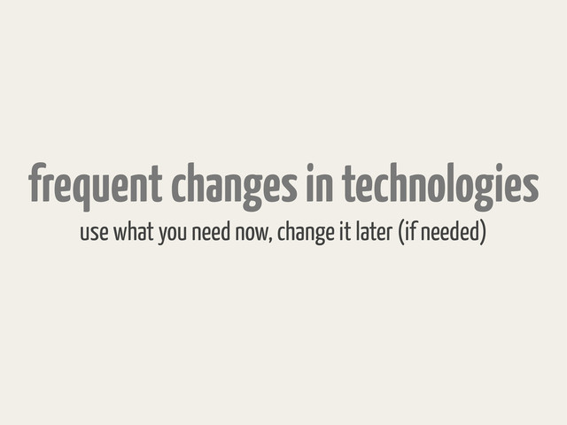 frequent changes in technologies
use what you need now, change it later (if needed)
