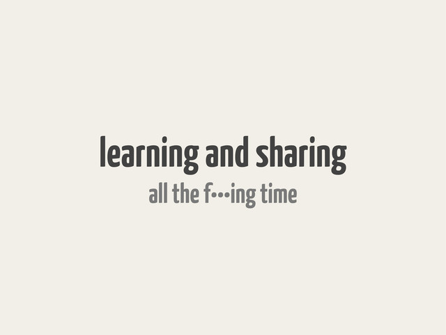 learning and sharing
all the f•••ing time
