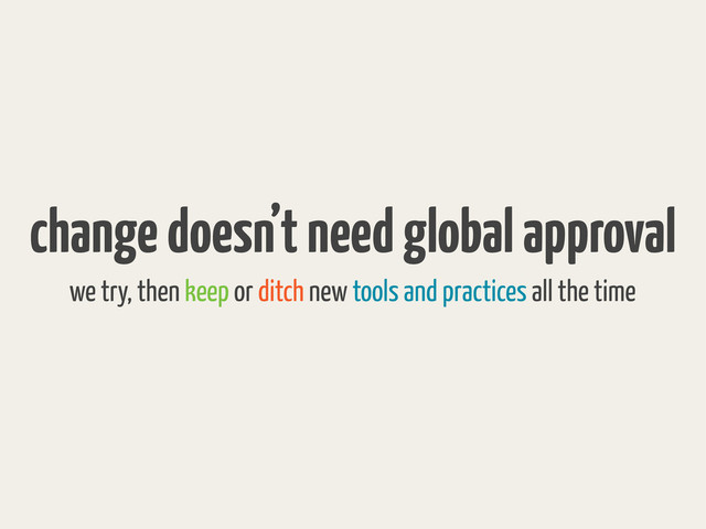 change doesn’t need global approval
we try, then keep or ditch new tools and practices all the time
