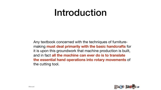 @brucel
Introduction
Any textbook concerned with the techniques of furniture-
making must deal primarily with the basic handcrafts for
it is upon this groundwork that machine production is built,
and in fact all the machine can ever do is to translate
the essential hand operations into rotary movements of
the cutting tool.
