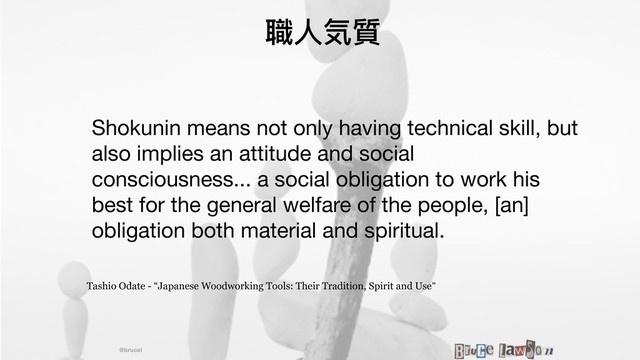 @brucel
職⼈人気質
Shokunin means not only having technical skill, but
also implies an attitude and social
consciousness... a social obligation to work his
best for the general welfare of the people, [an]
obligation both material and spiritual.

Tashio Odate - “Japanese Woodworking Tools: Their Tradition, Spirit and Use”
