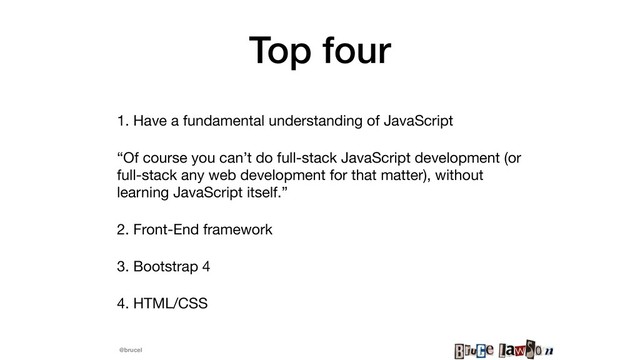 @brucel
Top four
1. Have a fundamental understanding of JavaScript

“Of course you can’t do full-stack JavaScript development (or
full-stack any web development for that matter), without
learning JavaScript itself.”

2. Front-End framework

3. Bootstrap 4

4. HTML/CSS
