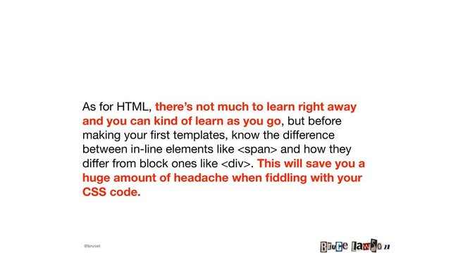 @brucel
As for HTML, there’s not much to learn right away
and you can kind of learn as you go, but before
making your ﬁrst templates, know the diﬀerence
between in-line elements like <span> and how they
diﬀer from block ones like <div>. This will save you a
huge amount of headache when ﬁddling with your
CSS code.
</div></span>
