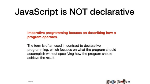 @brucel
JavaScript is NOT declarative
Imperative programming focuses on describing how a
program operates.

The term is often used in contrast to declarative
programming, which focuses on what the program should
accomplish without specifying how the program should
achieve the result.


