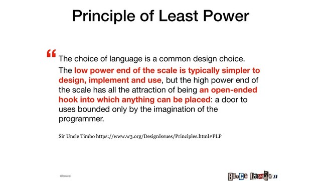 @brucel
Principle of Least Power
The choice of language is a common design choice.

The low power end of the scale is typically simpler to
design, implement and use, but the high power end of
the scale has all the attraction of being an open-ended
hook into which anything can be placed: a door to
uses bounded only by the imagination of the
programmer.

Sir Uncle Timbo https://www.w3.org/DesignIssues/Principles.html#PLP
“
