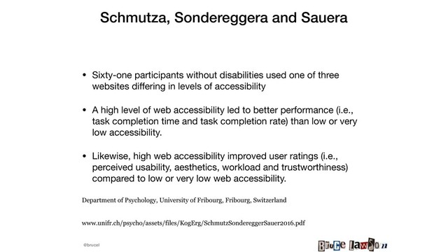 @brucel
Schmutza, Sondereggera and Sauera 
• Sixty-one participants without disabilities used one of three
websites diﬀering in levels of accessibility 

• A high level of web accessibility led to better performance (i.e.,
task completion time and task completion rate) than low or very
low accessibility. 

• Likewise, high web accessibility improved user ratings (i.e.,
perceived usability, aesthetics, workload and trustworthiness)
compared to low or very low web accessibility. 

Department of Psychology, University of Fribourg, Fribourg, Switzerland
www.unifr.ch/psycho/assets/files/KogErg/SchmutzSondereggerSauer2016.pdf
