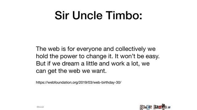 @brucel
Sir Uncle Timbo:
The web is for everyone and collectively we
hold the power to change it. It won’t be easy.
But if we dream a little and work a lot, we
can get the web we want.

https://webfoundation.org/2019/03/web-birthday-30/
