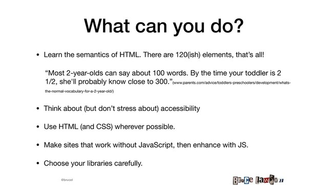 @brucel
What can you do?
• Learn the semantics of HTML. There are 120(ish) elements, that’s all! 

“Most 2-year-olds can say about 100 words. By the time your toddler is 2
1/2, she'll probably know close to 300.”(www.parents.com/advice/toddlers-preschoolers/development/whats-
the-normal-vocabulary-for-a-2-year-old/)


• Think about (but don’t stress about) accessibility

• Use HTML (and CSS) wherever possible.

• Make sites that work without JavaScript, then enhance with JS.

• Choose your libraries carefully.
