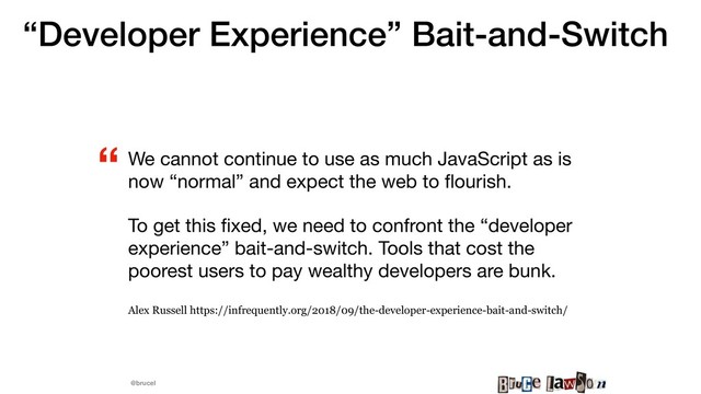 @brucel
“Developer Experience” Bait-and-Switch
We cannot continue to use as much JavaScript as is
now “normal” and expect the web to ﬂourish.

To get this ﬁxed, we need to confront the “developer
experience” bait-and-switch. Tools that cost the
poorest users to pay wealthy developers are bunk.

Alex Russell https://infrequently.org/2018/09/the-developer-experience-bait-and-switch/
“
