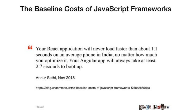 @brucel
The Baseline Costs of JavaScript Frameworks
Your React application will never load faster than about 1.1
seconds on an average phone in India, no matter how much
you optimize it. Your Angular app will always take at least
2.7 seconds to boot up.
Ankur Sethi, Nov 2018

https://blog.uncommon.is/the-baseline-costs-of-javascript-frameworks-f768e2865d4a 

“
