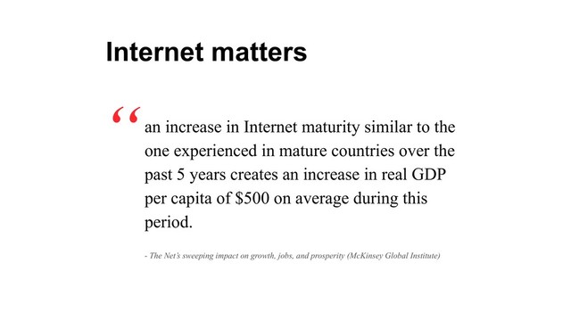 an increase in Internet maturity similar to the
one experienced in mature countries over the
past 5 years creates an increase in real GDP
per capita of $500 on average during this
period.
“
Internet matters
- The Net’s sweeping impact on growth, jobs, and prosperity (McKinsey Global Institute)
