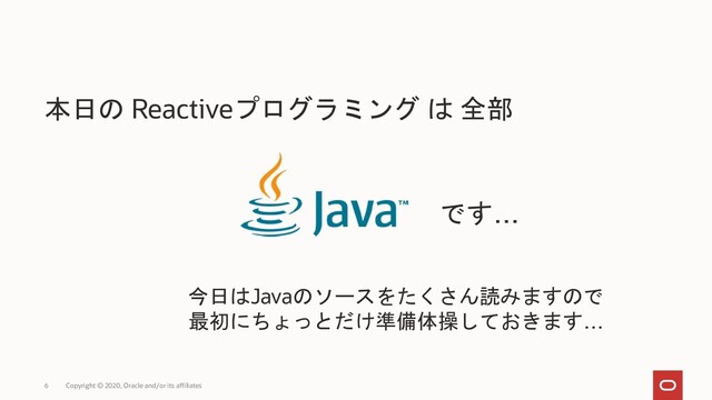 6 Copyright © 2020, Oracle and/or its affiliates
本日の Reactiveプログラミング は 全部
です…
今日はJavaのソースをたくさん読みますので
最初にちょっとだけ準備体操しておきます…
