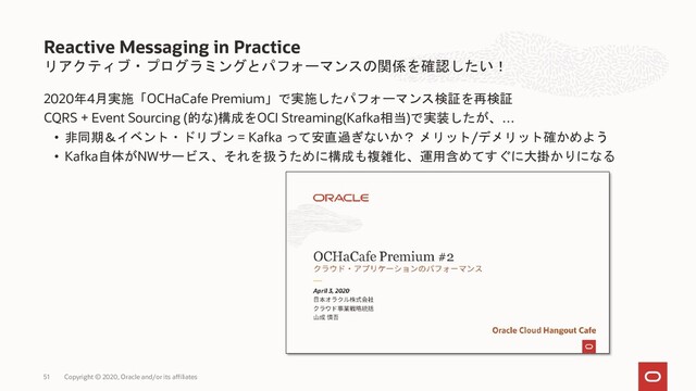 リアクティブ・プログラミングとパフォーマンスの関係を確認したい！
2020年4月実施「OCHaCafe Premium」で実施したパフォーマンス検証を再検証
CQRS + Event Sourcing (的な)構成をOCI Streaming(Kafka相当)で実装したが、…
• 非同期＆イベント・ドリブン = Kafka って安直過ぎないか？ メリット/デメリット確かめよう
• Kafka自体がNWサービス、それを扱うために構成も複雑化、運用含めてすぐに大掛かりになる
Reactive Messaging in Practice
Copyright © 2020, Oracle and/or its affiliates
51
