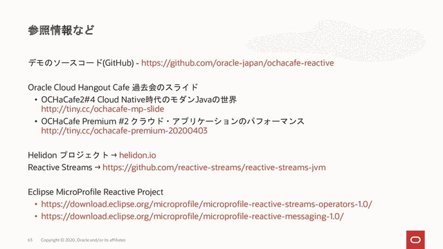 デモのソースコード(GitHub) - https://github.com/oracle-japan/ochacafe-reactive
Oracle Cloud Hangout Cafe 過去会のスライド
• OCHaCafe2#4 Cloud Native時代のモダンJavaの世界
http://tiny.cc/ochacafe-mp-slide
• OCHaCafe Premium #2 クラウド・アプリケーションのパフォーマンス
http://tiny.cc/ochacafe-premium-20200403
Helidon プロジェクト → helidon.io
Reactive Streams → https://github.com/reactive-streams/reactive-streams-jvm
Eclipse MicroProfile Reactive Project
• https://download.eclipse.org/microprofile/microprofile-reactive-streams-operators-1.0/
• https://download.eclipse.org/microprofile/microprofile-reactive-messaging-1.0/
参照情報など
Copyright © 2020, Oracle and/or its affiliates
63
