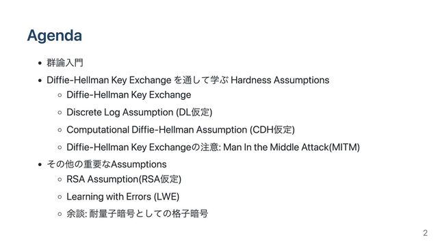 Agenda
群論入門
Diffie-Hellman Key Exchange を通して学ぶ Hardness Assumptions
Diffie-Hellman Key Exchange
Discrete Log Assumption (DL仮定)
Computational Diffie-Hellman Assumption (CDH仮定)
Diffie-Hellman Key Exchangeの注意: Man In the Middle Attack(MITM)
その他の重要なAssumptions
RSA Assumption(RSA仮定)
Learning with Errors (LWE)
余談: 耐量子暗号としての格子暗号
2
