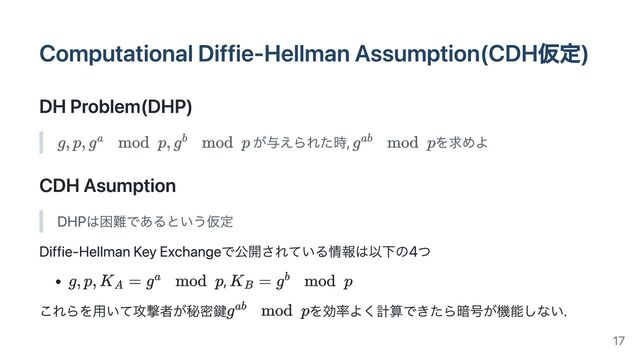Computational Diffie-Hellman Assumption(CDH仮定)
DH Problem(DHP)
が与えられた時, を求めよ
CDH Asumption
DHPは困難であるという仮定
Diffie-Hellman Key Exchangeで公開されている情報は以下の4つ
,
これらを用いて攻撃者が秘密鍵 を効率よく計算できたら暗号が機能しない.
17
