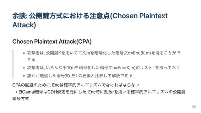 余談: 公開鍵方式における注意点(Chosen Plaintext
Attack)
Chosen Plaintext Attack(CPA)
攻撃者は, 公開鍵Kを用いて平文mを暗号化した暗号文c=Enc(K,m)を得ることがで
きる.
攻撃者は, いろんな平文mを暗号化した暗号文c=Enc(K,m)のリストLを持っておく
誰かが送信した暗号文cをLの要素と比較して解読できる.
CPAの回避のために, Encは確率的アルゴリズムでなければならない
ElGamal暗号はCDH仮定を元にした, Enc時に乱数rを用いる確率的アルゴリズムの公開鍵
暗号方式
26
