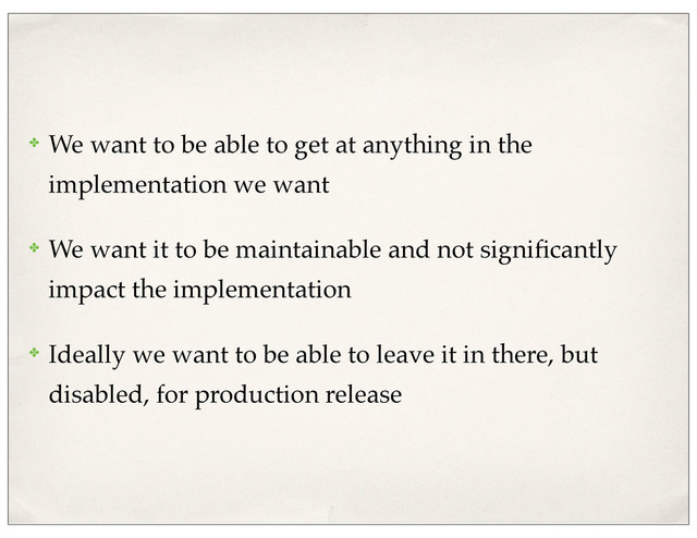 ✤ We want to be able to get at anything in the
implementation we want
✤ We want it to be maintainable and not signiﬁcantly
impact the implementation
✤ Ideally we want to be able to leave it in there, but
disabled, for production release
