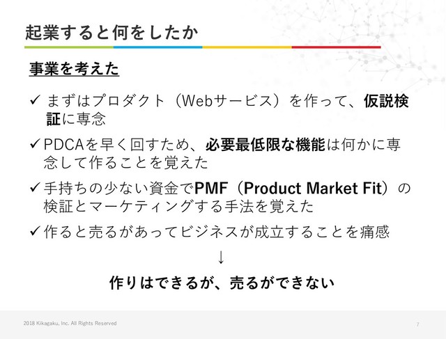 2018 Kikagaku, Inc. All Rights Reserved
起業すると何をしたか
7
✓ まずはプロダクト（Webサービス）を作って、仮説検
証に専念
✓ PDCAを早く回すため、必要最低限な機能は何かに専
念して作ることを覚えた
✓ 手持ちの少ない資金でPMF（Product Market Fit）の
検証とマーケティングする手法を覚えた
✓ 作ると売るがあってビジネスが成立することを痛感
↓
事業を考えた
作りはできるが、売るができない
